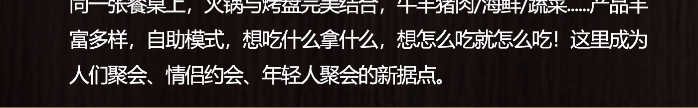 同一張餐桌上，火鍋與烤盤完美結合，牛羊豬肉/海鮮/蔬菜......產品豐富多樣，自助模式，想吃什么拿什么，想怎么吃就怎么吃！這里成為人們聚會、情侶約會、年輕人聚會的新據點.